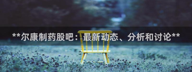 九游会老哥俱乐部必备的交流社区论坛：**尔康制药股吧：最新动态、分析和讨论**