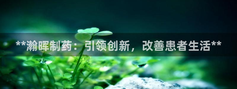 九游会老哥俱乐部官方网站：**瀚晖制药：引领创新，改善患者生活**