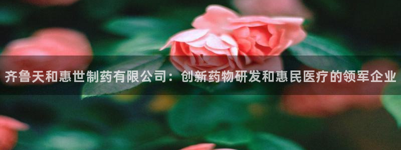 九游老哥俱乐部登录：齐鲁天和惠世制药有限公司：创新药物研发和惠民医疗的领军企业