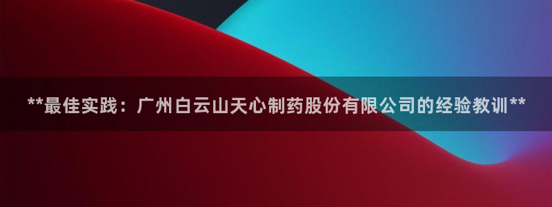 九游老哥俱乐部官网登录网址：**最佳实践：广州白云山天心制药股份有限公司的经验教训**