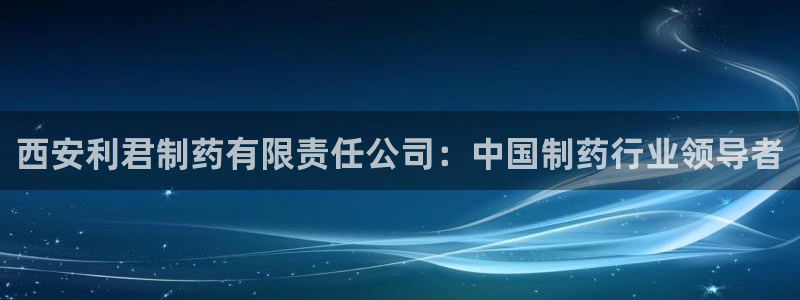 9游会老哥：西安利君制药有限责任公司：中国制药行业领导者