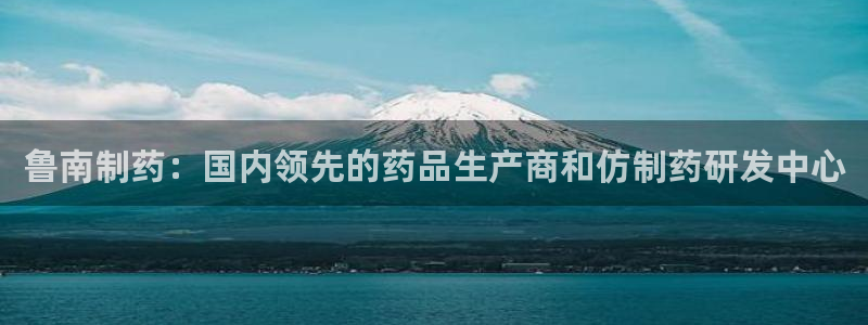 9游会老哥：鲁南制药：国内领先的药品生产商和仿制药研发中心