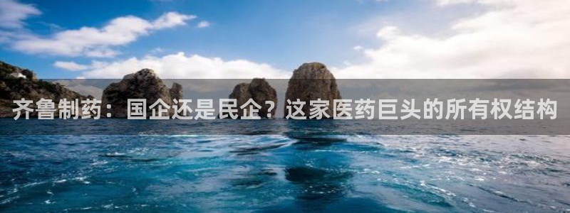 9游会老哥：齐鲁制药：国企还是民企？这家医药巨头的所有权结构