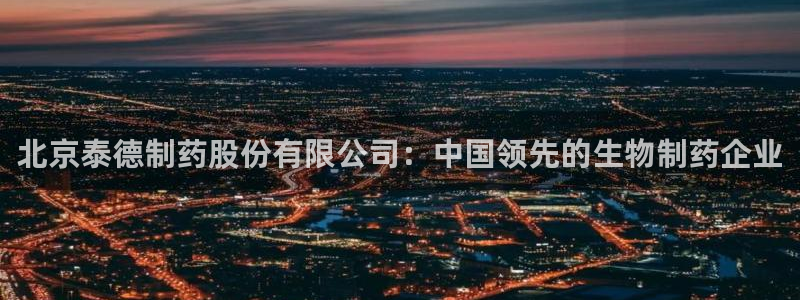 九游会老哥俱乐部官网：北京泰德制药股份有限公司：中国领先的生物制药企业