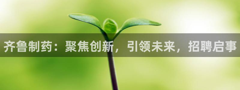 ag九游会老哥俱乐部：齐鲁制药：聚焦创新，引领未来，招聘启事