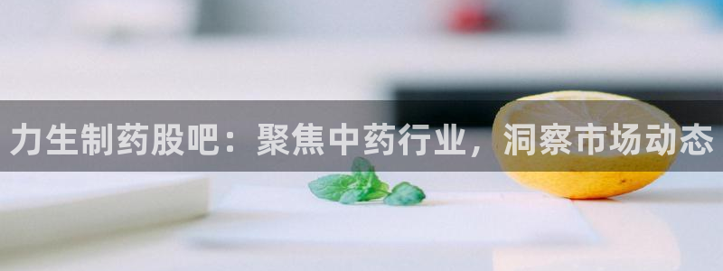 九游会老哥：力生制药股吧：聚焦中药行业，洞察市场动态