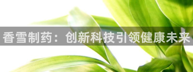 九游老哥俱乐部官网登录网址：香雪制药：创新科技引领健康未来
