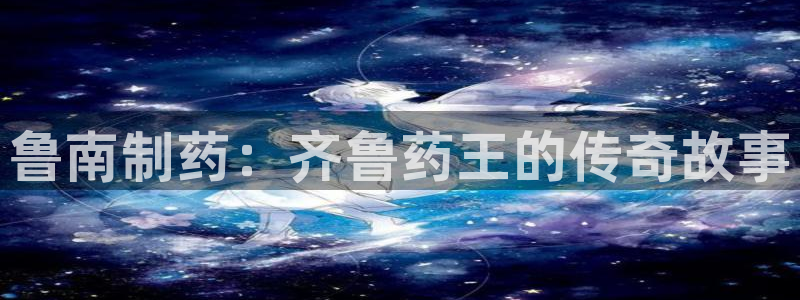 usdt九游会老哥俱乐部：鲁南制药：齐鲁药王的传奇故事