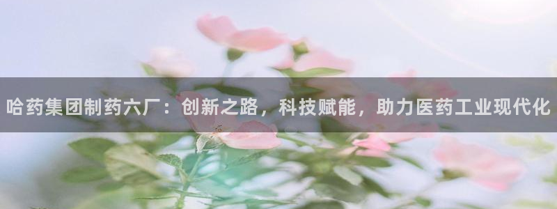 九游老哥俱乐部官网登录入口：哈药集团制药六厂：创新之路，科技赋能，助力医药工业现代化
