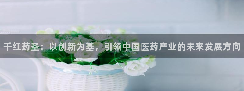 usdt九游会老哥俱乐部：千红药圣：以创新为基，引领中国医药产业的未来发展方向