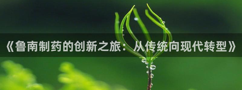 九游会老哥：《鲁南制药的创新之旅：从传统向现代转型》