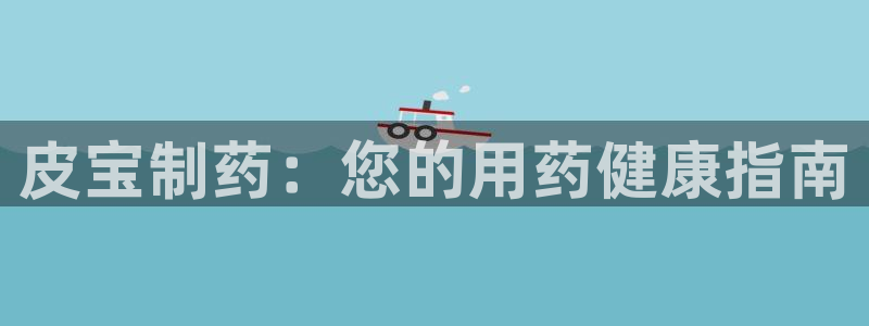 老哥吧九游会下架吗：皮宝制药：您的用药健康指南