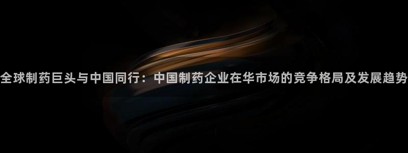 九游老哥俱乐部官网登录不了：全球制药巨头与中国同行：中国制药企业在华市场的竞争格局及发展趋势