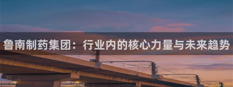 九游老哥俱乐部官网登录入口：鲁南制药集团：行业内的核心力量与未来趋势