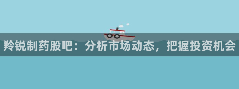 九游会老哥俱乐部社区论坛：羚锐制药股吧：分析市场动态，把握投资机会