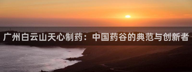 老哥俱乐部是干什么的啊：广州白云山天心制药：中国药谷的典范与创新者